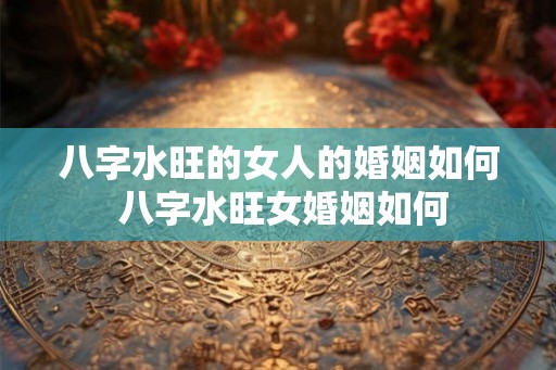 八字水旺的女人的婚姻如何 八字水旺女婚姻如何 八字水旺的女人的婚姻如何 八字水旺女婚姻如何