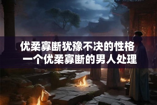优柔寡断犹豫不决的性格  一个优柔寡断的男人处理感情问题