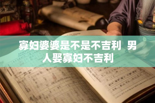 寡妇婆婆是不是不吉利 男人娶寡妇不吉利 寡妇婆婆是不是不吉利 男人娶寡妇不吉利