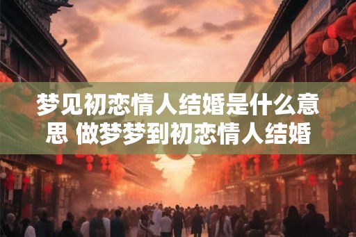 梦见初恋情人结婚是什么意思 做梦梦到初恋情人结婚好不好