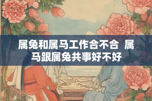 属兔和属马工作合不合  属马跟属兔共事好不好