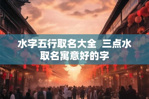 水字五行取名大全  三点水取名寓意好的字