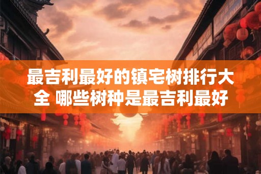 最吉利最好的镇宅树排行大全 哪些树种是最吉利最好的镇宅树