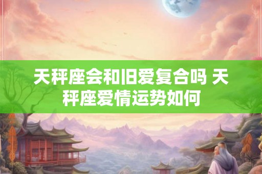 天秤座会和旧爱复合吗 天秤座爱情运势如何