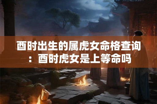 酉时出生的属虎女命格查询:酉时虎女是上等命吗 酉时出生的属虎女命格查询:酉时虎女是上等命吗