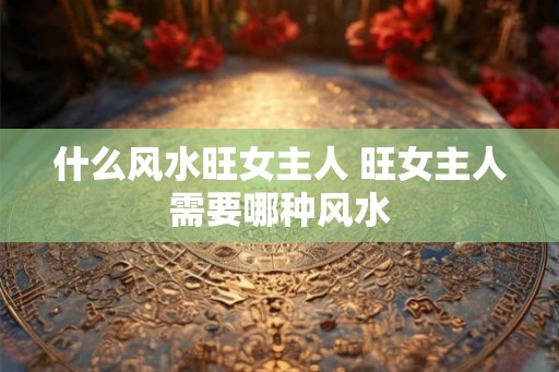 什么风水旺女主人 旺女主人需要哪种风水