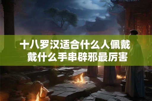 十八罗汉适合什么人佩戴  戴什么手串辟邪最厉害