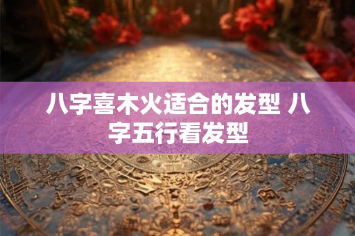 八字喜木火适合的发型 八字五行看发型