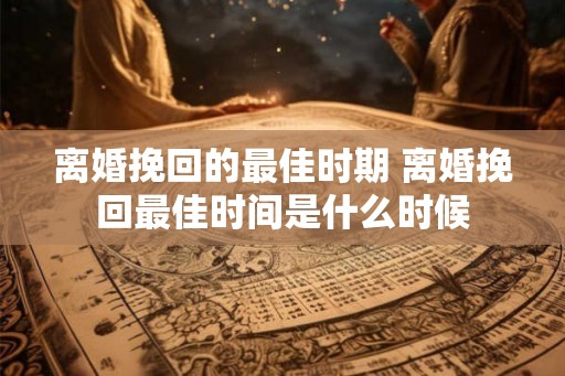 离婚挽回的最佳时期 离婚挽回最佳时间是什么时候