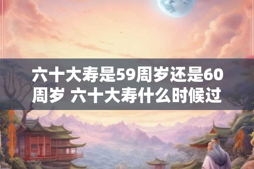 六十大寿是59周岁还是60周岁 六十大寿什么时候过