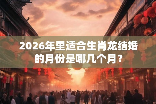 2026年里适合生肖龙结婚的月份是哪几个月？