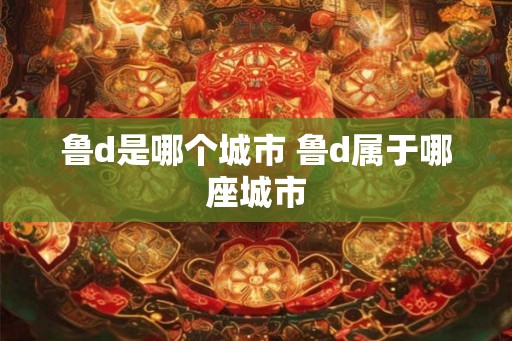 鲁d是哪个城市 鲁d属于哪座城市