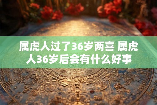属虎人过了36岁两喜 属虎人36岁后会有什么好事 属虎人过了36岁两喜 属虎人36岁后会有什么好事