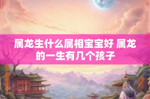 属龙生什么属相宝宝好 属龙的一生有几个孩子