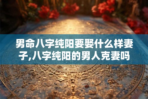 男命八字纯阳要娶什么样妻子,八字纯阳的男人克妻吗