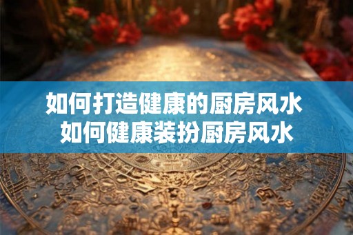如何打造健康的厨房风水 如何健康装扮厨房风水 如何打造健康的厨房风水 如何健康装扮厨房风水