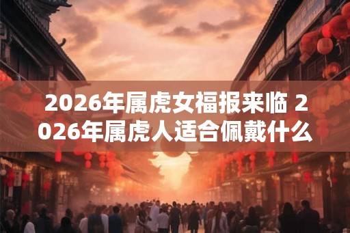 2026年属虎女福报来临 2026年属虎人适合佩戴什么吉祥物