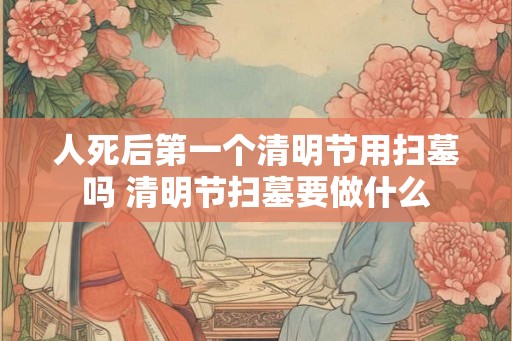 人死后第一个清明节用扫墓吗 清明节扫墓要做什么