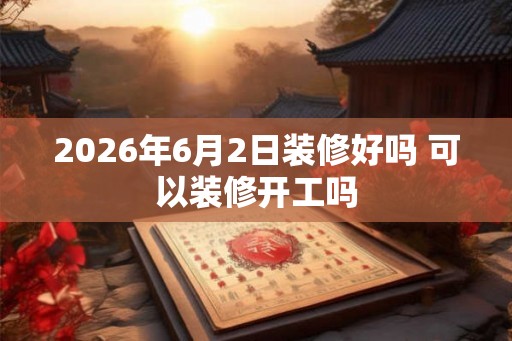 2026年6月2日装修好吗 可以装修开工吗