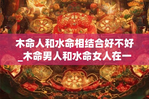 木命人和水命相结合好不好_木命男人和水命女人在一起 木命人和水命相结合好不好_木命男人和水命女人在一起