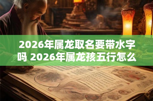 2026年属龙取名要带水字吗 2026年属龙孩五行怎么取名最旺