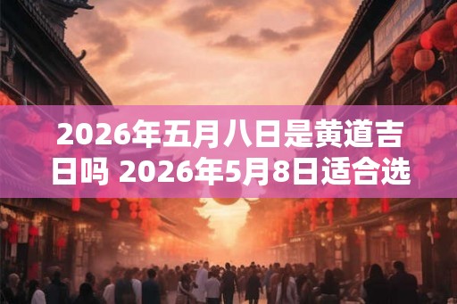 2026年五月八日是黄道吉日吗 2026年5月8日适合选黄道吉日吗