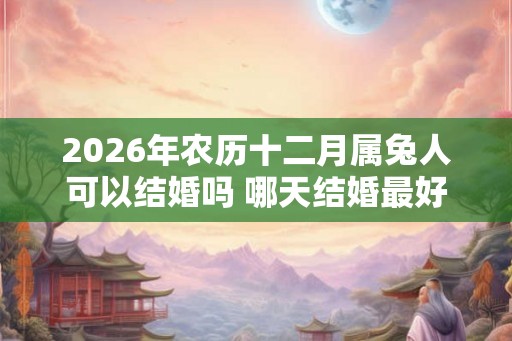 2026年农历十二月属兔人可以结婚吗 哪天结婚最好