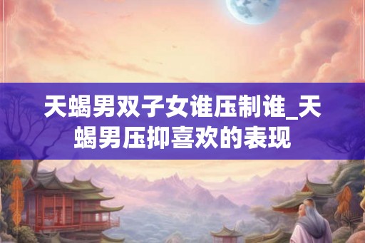 天蝎男双子女谁压制谁_天蝎男压抑喜欢的表现