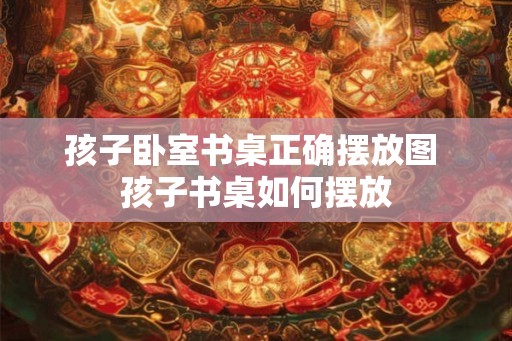 孩子卧室书桌正确摆放图 孩子书桌如何摆放