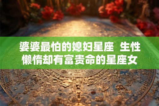 婆婆最怕的媳妇星座  生性懒惰却有富贵命的星座女