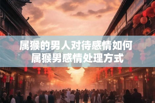 属猴的男人对待感情如何 属猴男感情处理方式 属猴的男人对待感情如何 属猴男感情处理方式
