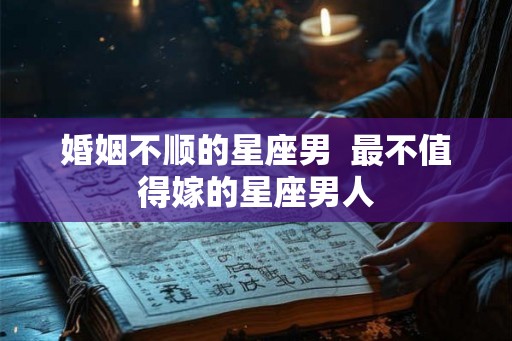 婚姻不顺的星座男  最不值得嫁的星座男人