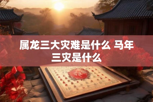 属龙三大灾难是什么 马年三灾是什么 属龙三大灾难是什么 马年三灾是什么