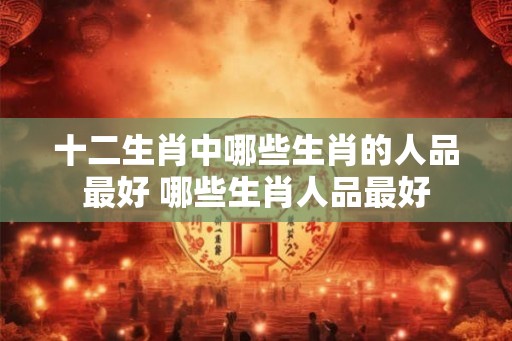 十二生肖中哪些生肖的人品最好 哪些生肖人品最好