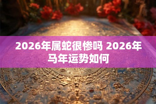 2026年属蛇很惨吗 2026年马年运势如何 2026年属蛇很惨吗 2026年马年运势如何