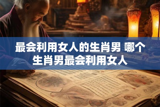 最会利用女人的生肖男 哪个生肖男最会利用女人 最会利用女人的生肖男 哪个生肖男最会利用女人