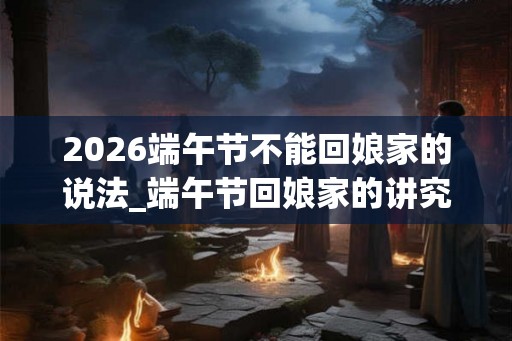 2026端午节不能回娘家的说法_端午节回娘家的讲究