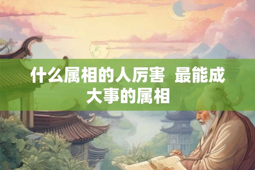 什么属相的人厉害  最能成大事的属相