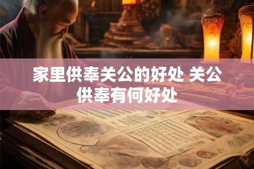 家里供奉关公的好处 关公供奉有何好处