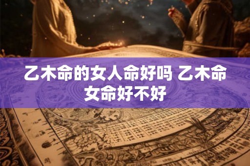 乙木命的女人命好吗 乙木命女命好不好