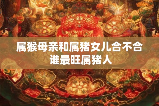属猴母亲和属猪女儿合不合 谁最旺属猪人 属猴母亲和属猪女儿合不合 谁最旺属猪人