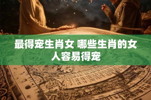 最得宠生肖女 哪些生肖的女人容易得宠 最得宠生肖女 哪些生肖的女人容易得宠