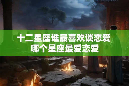 十二星座谁最喜欢谈恋爱 哪个星座最爱恋爱