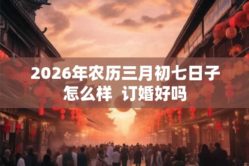 2026年农历三月初七日子怎么样  订婚好吗