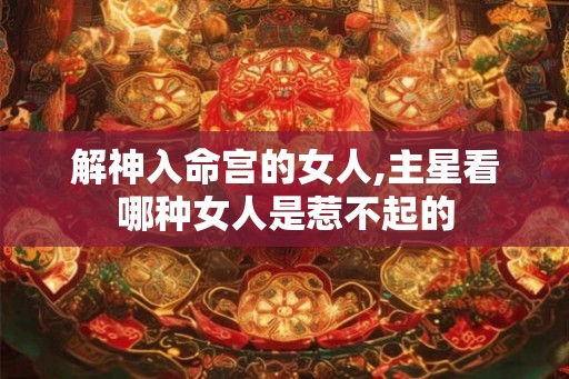 解神入命宫的女人,主星看哪种女人是惹不起的