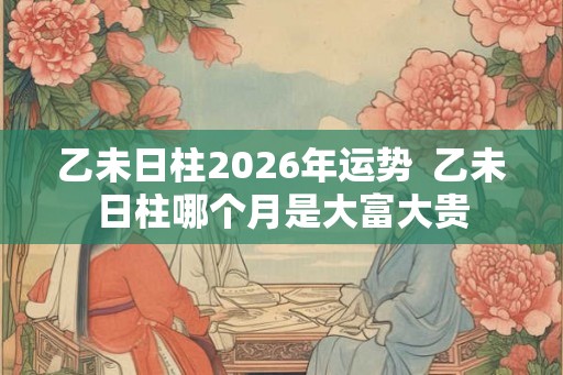 乙未日柱2026年运势  乙未日柱哪个月是大富大贵
