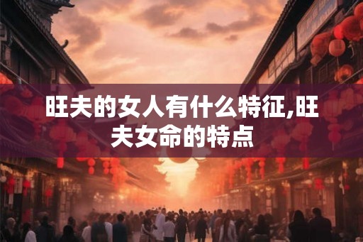 旺夫的女人有什么特征,旺夫女命的特点