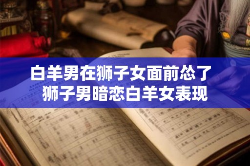 白羊男在狮子女面前怂了 狮子男暗恋白羊女表现 白羊男在狮子女面前怂了 狮子男暗恋白羊女表现