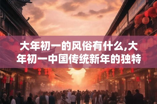 大年初一的风俗有什么,大年初一中国传统新年的独特风俗 大年初一的风俗有什么,大年初一中国传统新年的独特风俗