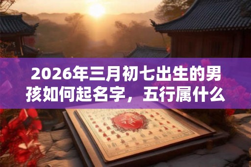 2026年三月初七出生的男孩如何起名字，五行属什么